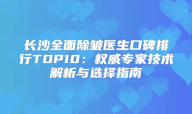 长沙全面除皱医生口碑排行TOP10：专家技术解析与选择指南