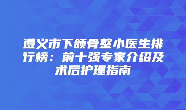 遵义市下颌骨整小医生排行榜:前十强专家介绍及术后护理指南