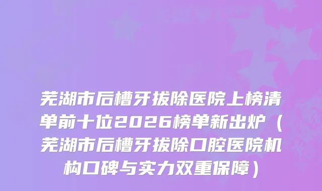 芜湖市后槽牙拔除医院上榜清单前十位2026榜单新出炉（芜湖市后槽牙拔除口腔医院机构口碑与实力双重保障）