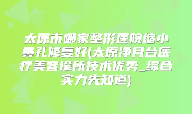 太原市哪家整形医院缩小鼻孔修复好(太原净月台医疗美容诊所技术优势_综合实力先知道)