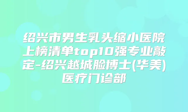 绍兴市男生乳头缩小医院上榜清单top10强专业敲定-绍兴越城脸博士(华美)医疗门诊部