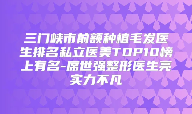 三门峡市前额种植毛发医生排名私立医美TOP10榜上有名-席世强整形医生亮实力不凡