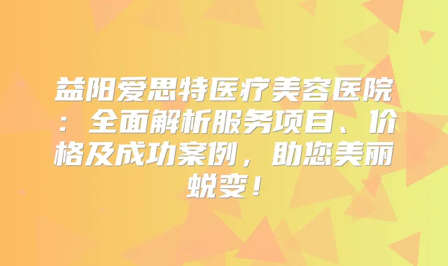 益阳爱思特医疗美容医院:全面解析服务项目、价格及成功案例,助您美丽蜕变!