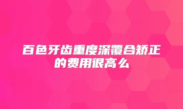 百色牙齿重度深覆合矫正的费用很高么