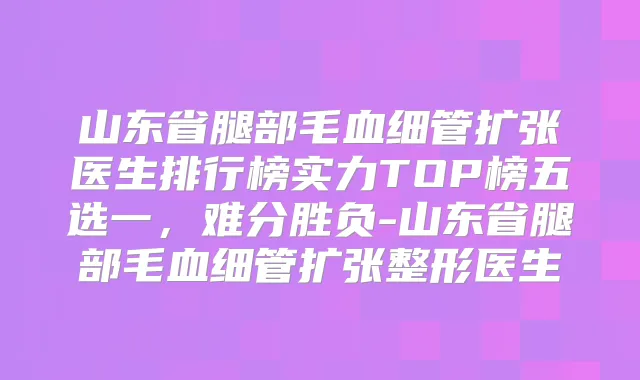 山东省腿部毛血细管扩张医生排行榜实力TOP榜五选一,难分胜负-山东省腿部毛血细管扩张整形医生