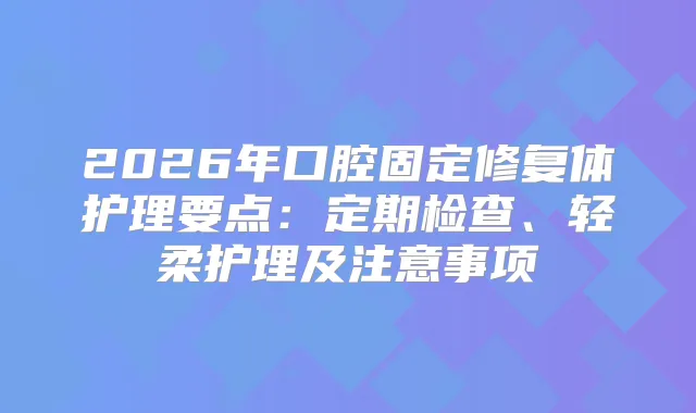2026年口腔固定修复体护理要点：定期检查、轻柔护理及注意事项