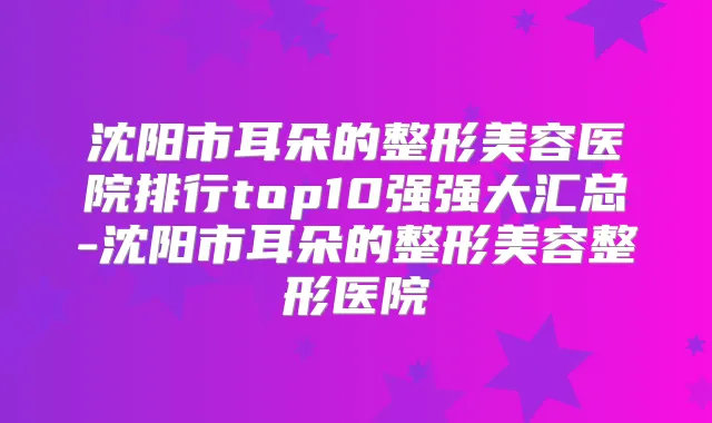 沈阳市耳朵的整形美容医院排行top10强强大汇总-沈阳市耳朵的整形美容整形医院