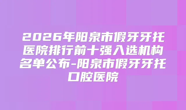 2026年阳泉市假牙牙托医院排行前十强入选机构名单公布-阳泉市假牙牙托口腔医院