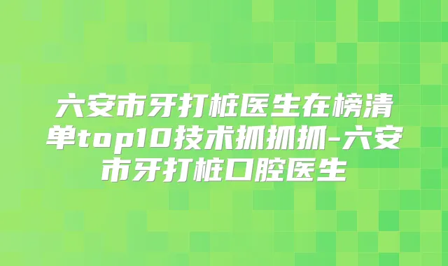 六安市牙打桩医生在榜清单top10技术抓抓抓-六安市牙打桩口腔医生