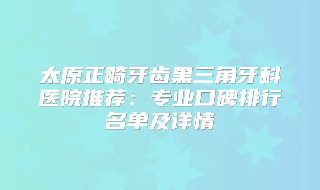 太原正畸牙齿黑三角牙科医院推荐:专业口碑排行名单及详情