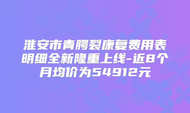 淮安市青腭裂康复费用表明细全新隆重上线-近8个月均价为54912元