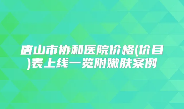 唐山市协和医院价格(价目)表上线一览附嫩肤案例