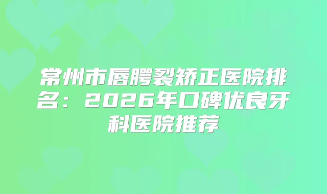 常州市唇腭裂矫正医院排名：2026年口碑优良牙科医院推荐