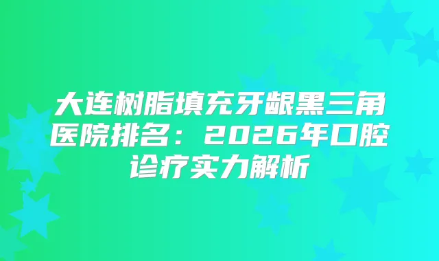 大连树脂填充牙龈黑三角医院排名:2026年口腔诊疗实力解析