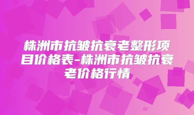 株洲市抗皱抗衰老整形项目价格表-株洲市抗皱抗衰老价格行情