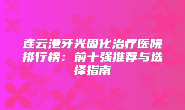 连云港牙光固化医院排行榜:前十强推荐与选择指南