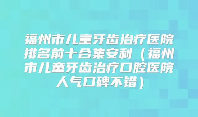 福州市儿童牙齿医院排名前十合集安利(福州市儿童牙齿口腔医院人气口碑不错)