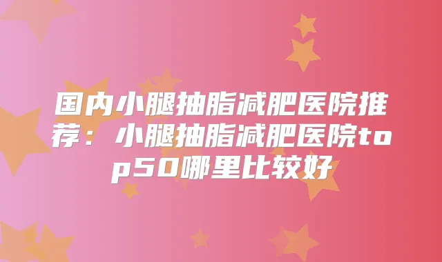 国内小腿抽脂减肥医院推荐：小腿抽脂减肥医院top50哪里比较好