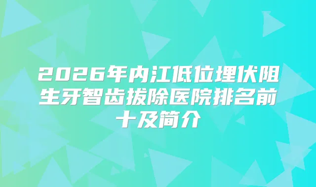 2026年内江低位埋伏阻生牙智齿拔除医院排名前十及简介