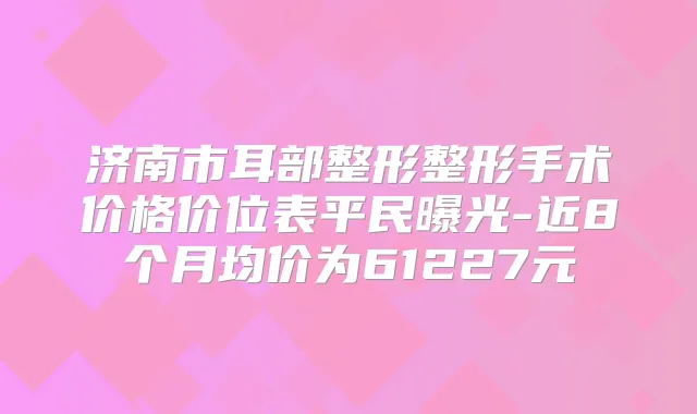 济南市耳部整形整形手术价格价位表平民曝光-近8个月均价为61227元