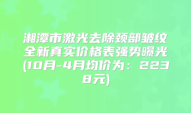 湘潭市激光去除颈部皱纹全新真实价格表强势曝光(10月-4月均价为:2238元)