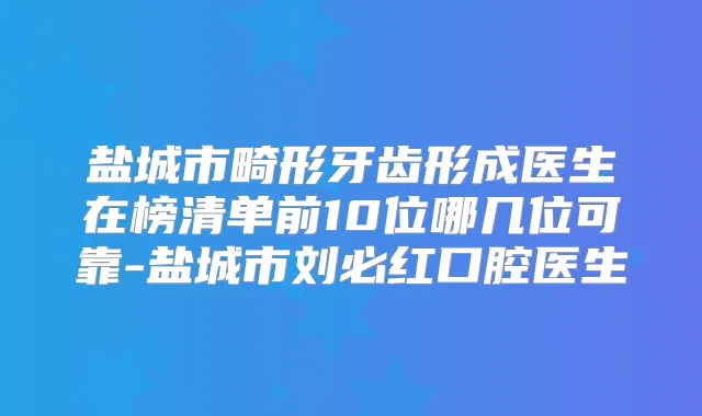 盐城市畸形牙齿形成医生在榜清单前10位哪几位可靠-盐城市刘必红口腔医生