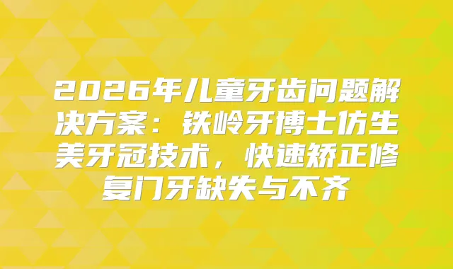 2026年儿童牙齿问题解决方案：铁岭牙博士仿生美牙冠技术，快速矫正修复门牙缺失与不齐