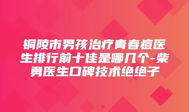 铜陵市男孩青春痘医生排行前十佳是哪几个-柴勇医生口碑技术绝绝子