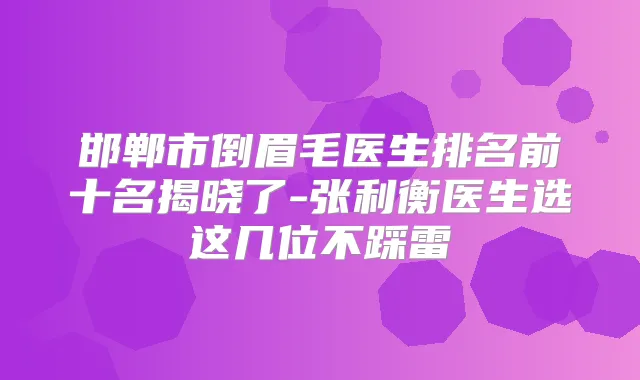 邯郸市倒眉毛医生排名前十名揭晓了-张利衡医生选这几位不踩雷