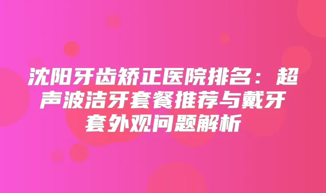 沈阳牙齿矫正医院排名：超声波洁牙套餐推荐与戴牙套外观问题解析