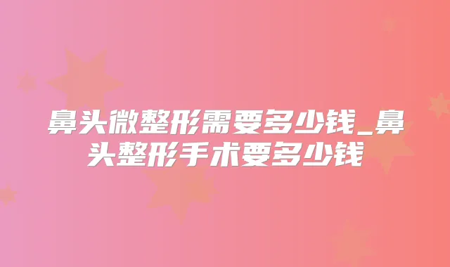 鼻头微整形需要多少钱_鼻头整形手术要多少钱