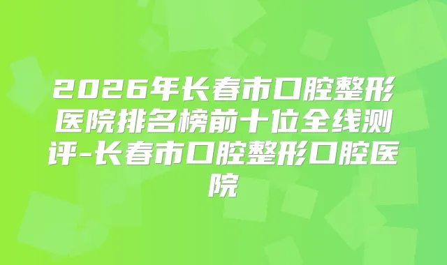 2026年长春市口腔整形医院排名榜前十位全线测评-长春市口腔整形口腔医院