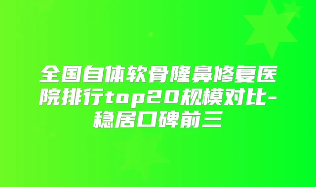 全国自体软骨隆鼻修复医院排行top20规模对比-稳居口碑前三