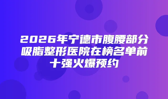 2026年宁德市腹腰部分吸脂整形医院在榜名单前十强火爆预约