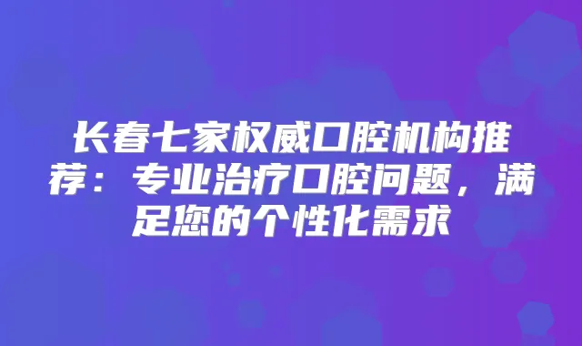 长春七家口腔机构推荐：专业口腔问题，满足您的个性化需求