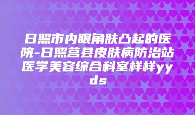 日照市内眼角肤凸起的医院-日照莒县皮肤病防治站医学美容综合科室样样yyds