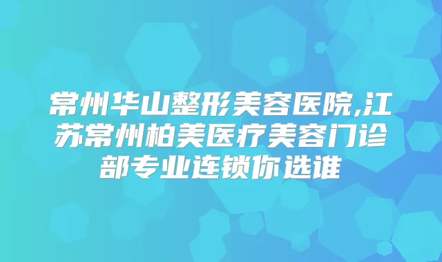 常州华山整形美容医院,江苏常州柏美医疗美容门诊部专业连锁你选谁
