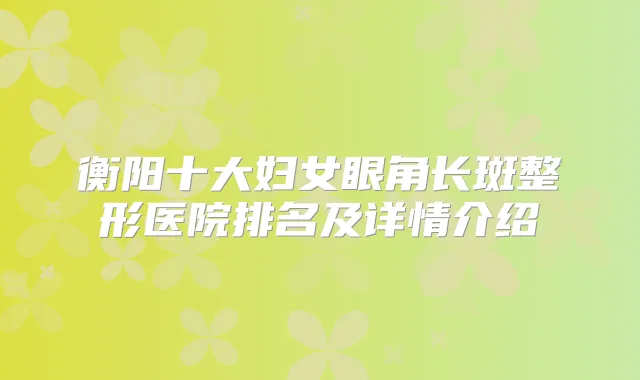 衡阳十大妇女眼角长斑整形医院排名及详情介绍