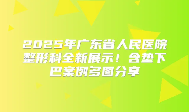 2025年广东省人民医院整形科全新展示!含垫下巴案例多图分享