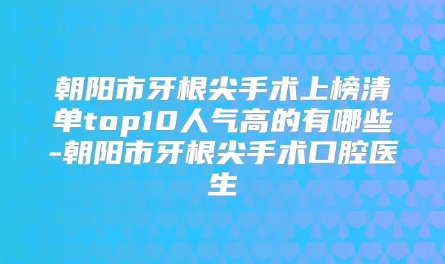 朝阳市牙根尖手术上榜清单top10人气高的有哪些-朝阳市牙根尖手术口腔医生