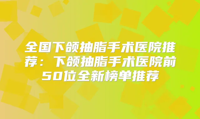 全国下颌抽脂手术医院推荐：下颌抽脂手术医院前50位全新榜单推荐