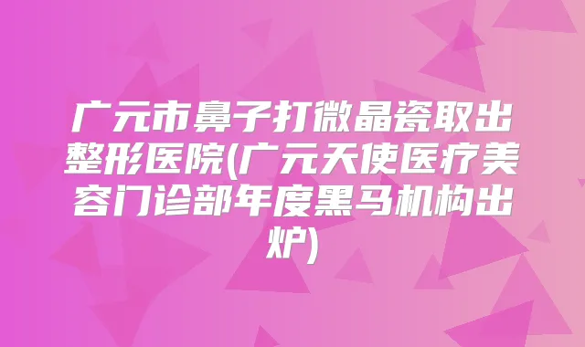 广元市鼻子打微晶瓷取出整形医院(广元天使医疗美容门诊部年度黑马机构出炉)