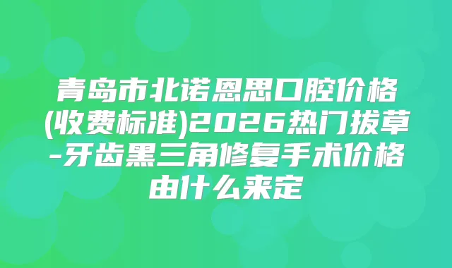 青岛市北诺恩思口腔价格(收费标准)2026热门拔草-牙齿黑三角修复手术价格由什么来定