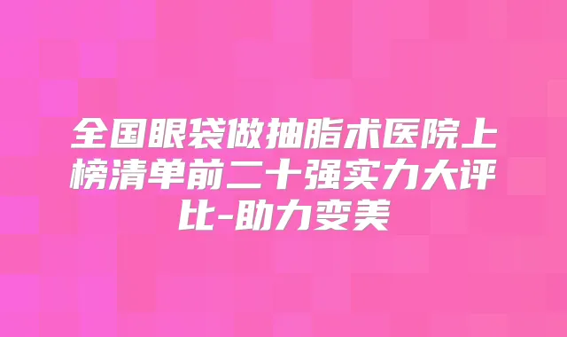 全国眼袋做抽脂术医院上榜清单前二十强实力大评比-助力变美