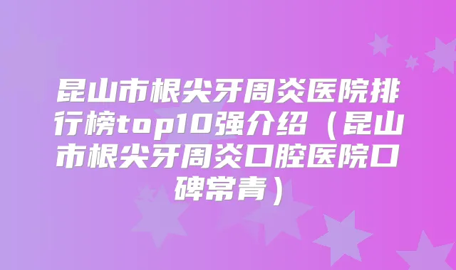 昆山市根尖牙周炎医院排行榜top10强介绍（昆山市根尖牙周炎口腔医院口碑常青）