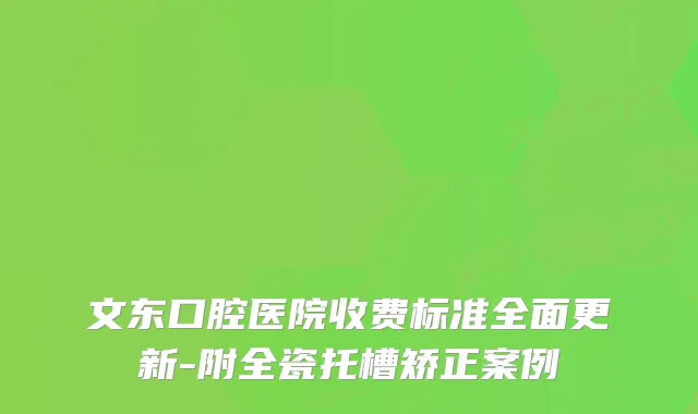 文东口腔医院收费标准全面更新-附全瓷托槽矫正案例