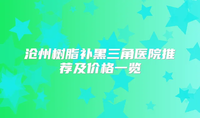 沧州树脂补黑三角医院推荐及价格一览