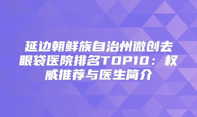 延边朝鲜族自治州微创去眼袋医院排名TOP10：推荐与医生简介