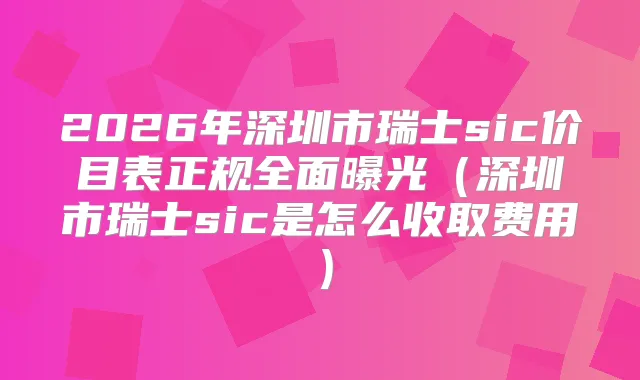 2026年深圳市瑞士sic价目表正规全面曝光（深圳市瑞士sic是怎么收取费用）