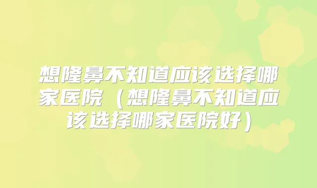 想隆鼻不知道应该选择哪家医院（想隆鼻不知道应该选择哪家医院好）